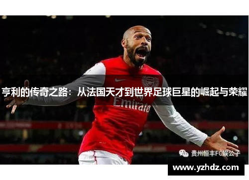 亨利的传奇之路：从法国天才到世界足球巨星的崛起与荣耀