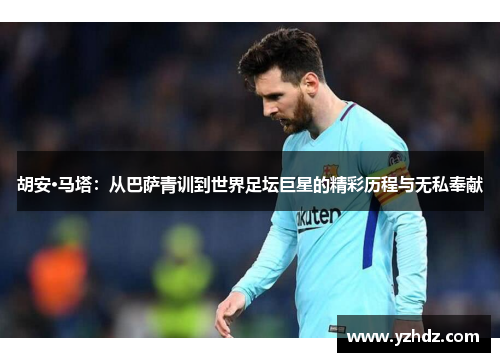 胡安·马塔：从巴萨青训到世界足坛巨星的精彩历程与无私奉献