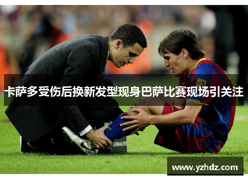 卡萨多受伤后换新发型现身巴萨比赛现场引关注
