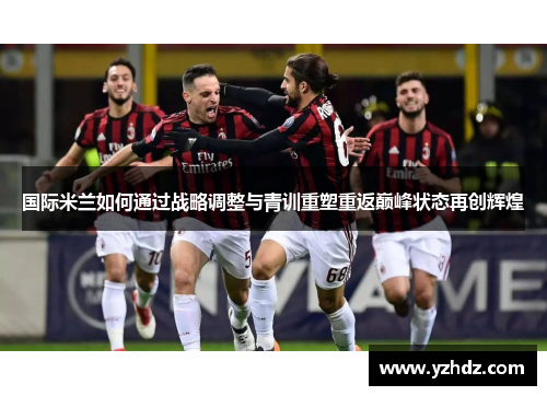 国际米兰如何通过战略调整与青训重塑重返巅峰状态再创辉煌