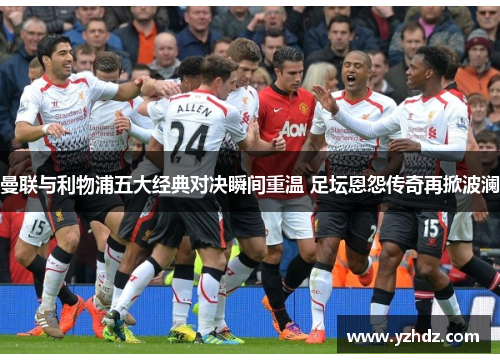 曼联与利物浦五大经典对决瞬间重温 足坛恩怨传奇再掀波澜