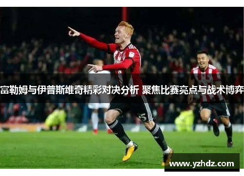 富勒姆与伊普斯维奇精彩对决分析 聚焦比赛亮点与战术博弈