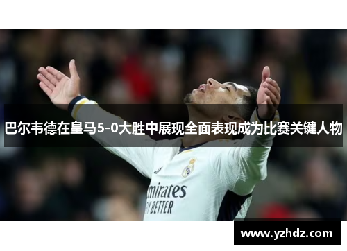 巴尔韦德在皇马5-0大胜中展现全面表现成为比赛关键人物