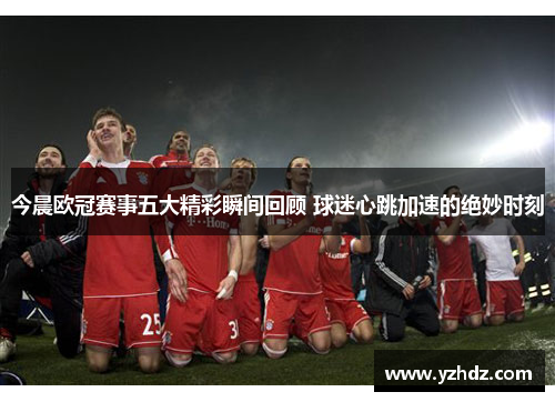 今晨欧冠赛事五大精彩瞬间回顾 球迷心跳加速的绝妙时刻