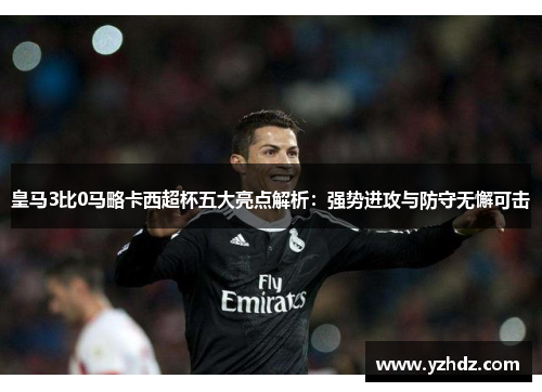 皇马3比0马略卡西超杯五大亮点解析：强势进攻与防守无懈可击
