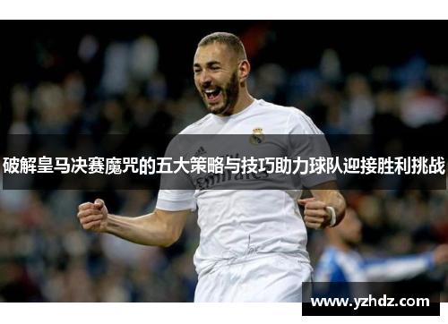 破解皇马决赛魔咒的五大策略与技巧助力球队迎接胜利挑战