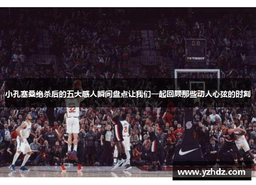 小孔塞桑绝杀后的五大感人瞬间盘点让我们一起回顾那些动人心弦的时刻