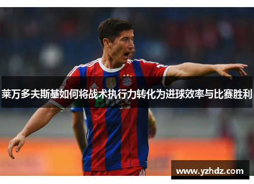 莱万多夫斯基如何将战术执行力转化为进球效率与比赛胜利