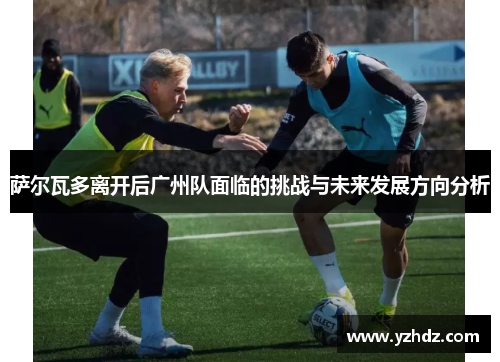 萨尔瓦多离开后广州队面临的挑战与未来发展方向分析