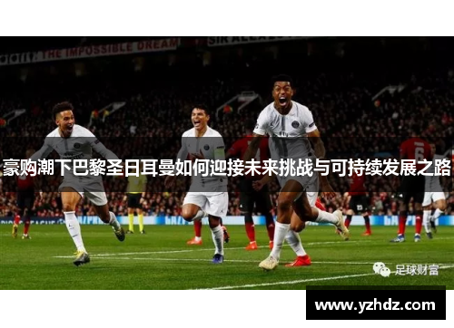 豪购潮下巴黎圣日耳曼如何迎接未来挑战与可持续发展之路