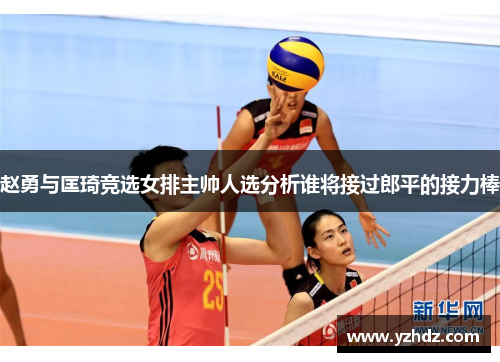 赵勇与匡琦竞选女排主帅人选分析谁将接过郎平的接力棒
