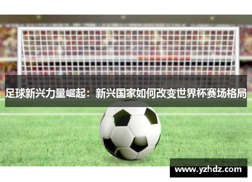 足球新兴力量崛起：新兴国家如何改变世界杯赛场格局