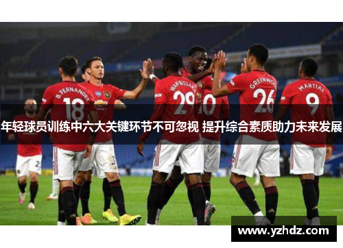 年轻球员训练中六大关键环节不可忽视 提升综合素质助力未来发展