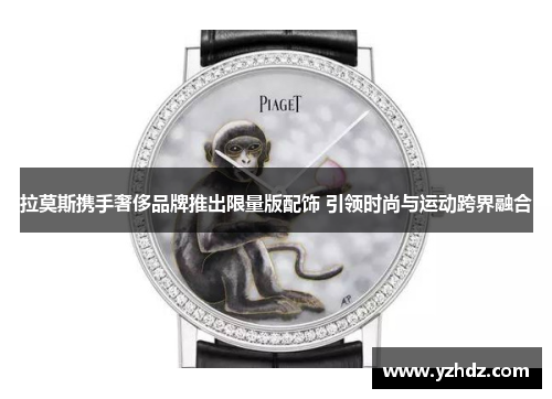 拉莫斯携手奢侈品牌推出限量版配饰 引领时尚与运动跨界融合